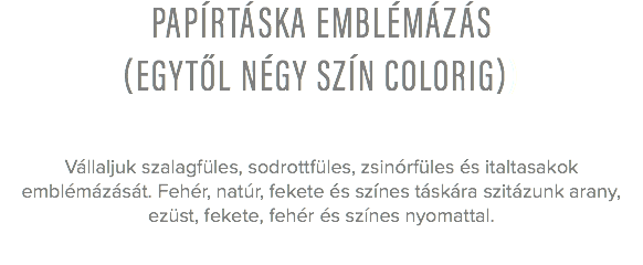 papírtáska emblémázás
(egytől négy szín colorig)) Vállaljuk szalagfüles, sodrottfüles, zsinórfüles és italtasakok emblémázását. Fehér, natúr, fekete és színes táskára szitázunk arany, ezüst, fekete, fehér és színes nyomattal. 